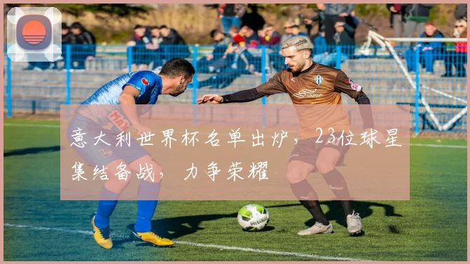 意大利世界杯名单出炉，23位球星集结备战，力争荣耀