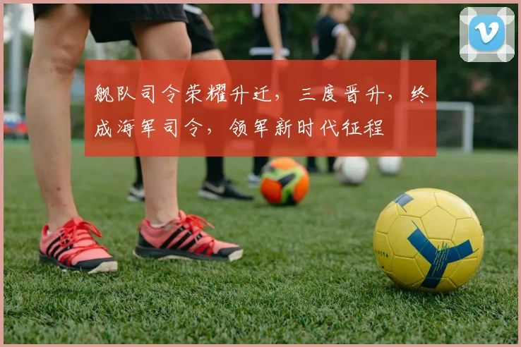 舰队司令荣耀升迁，三度晋升，终成海军司令，领军新时代征程