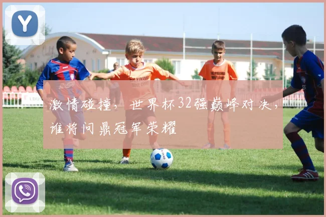 激情碰撞，世界杯32强巅峰对决，谁将问鼎冠军荣耀
