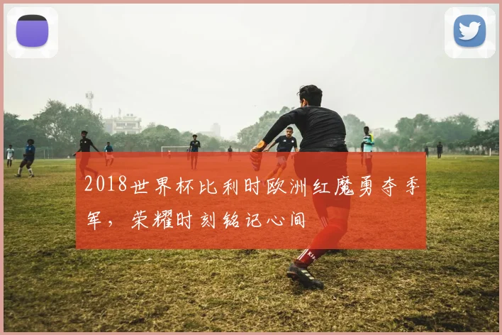 2018世界杯比利时欧洲红魔勇夺季军，荣耀时刻铭记心间