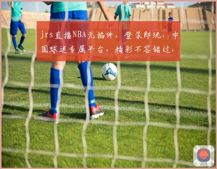 jrs直播NBA无插件，登录即玩，中国球迷专属平台，精彩不容错过，快来体验