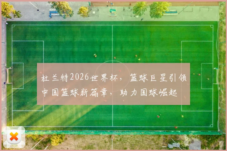 杜兰特2026世界杯，篮球巨星引领中国篮球新篇章，助力国球崛起