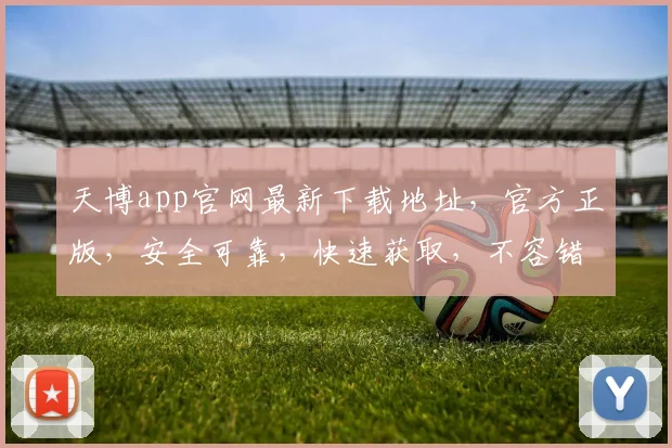 天博app官网最新下载地址，官方正版，安全可靠，快速获取，不容错过，立即下载