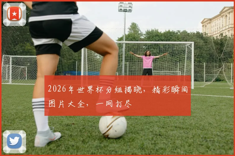 2026年世界杯分组揭晓，精彩瞬间图片大全，一网打尽