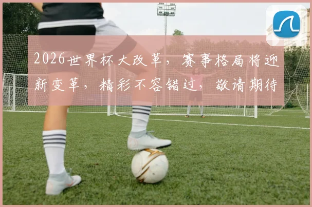 2026世界杯大改革，赛事格局将迎新变革，精彩不容错过，敬请期待