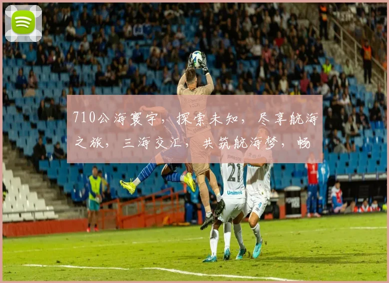 710公海寰宇，探索未知，尽享航海之旅，三海交汇，共筑航海梦，畅游无限